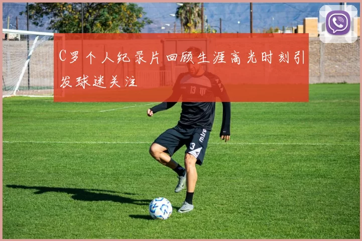 C罗个人纪录片回顾生涯高光时刻引发球迷关注