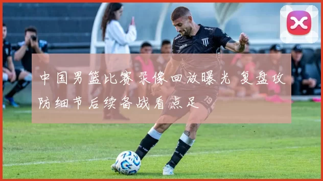 中国男篮比赛录像回放曝光 复盘攻防细节后续备战看点足