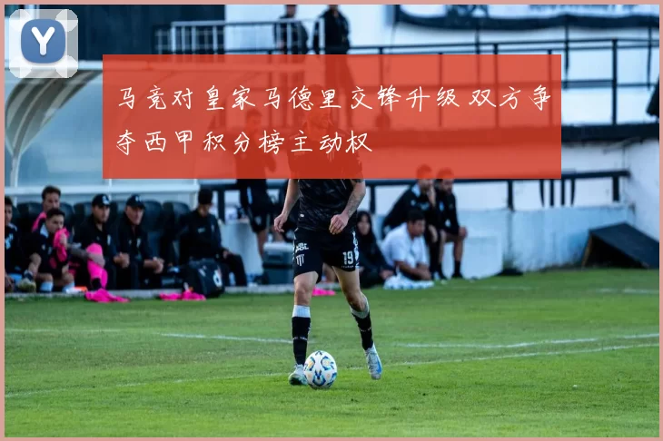 马竞对皇家马德里交锋升级 双方争夺西甲积分榜主动权