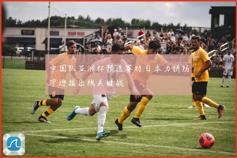 中国队亚洲杯预选赛对日本力拼防守迎接出线关键战