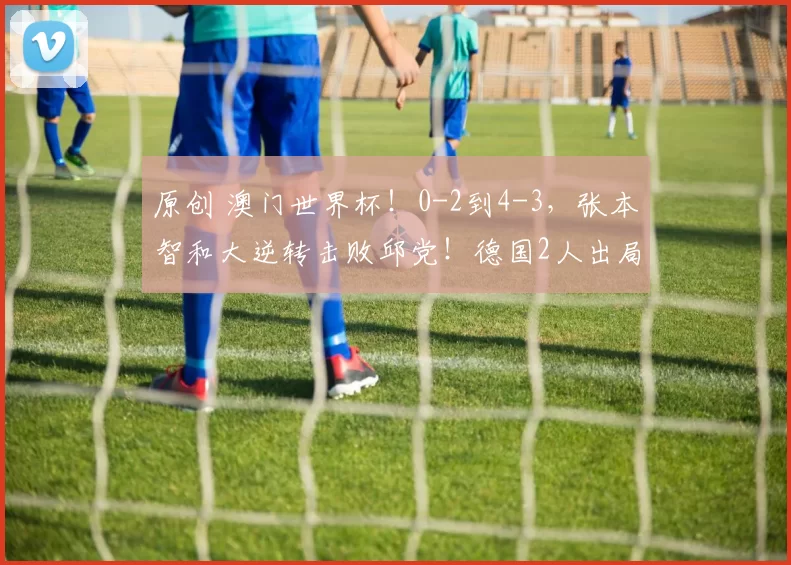 原创 澳门世界杯！0-2到4-3，张本智和大逆转击败邱党！德国2人出局