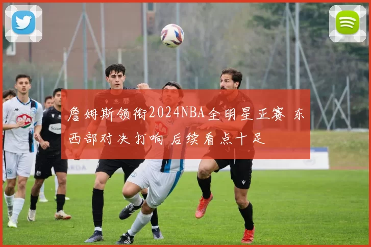 詹姆斯领衔2024NBA全明星正赛 东西部对决打响 后续看点十足