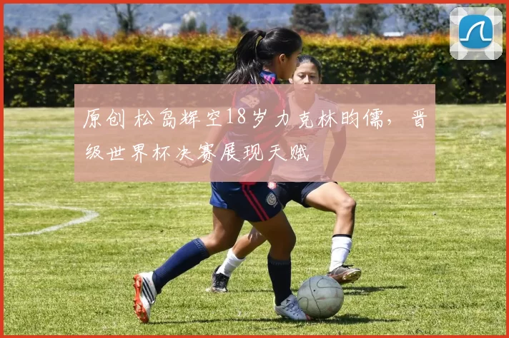 原创 松岛辉空18岁力克林昀儒,晋级世界杯决赛展现天赋