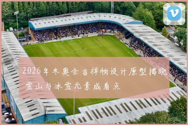 2026年冬奥会吉祥物设计原型揭晓 雪山与冰雪元素成看点