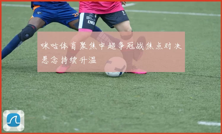 咪咕体育聚焦中超争冠战焦点对决悬念持续升温