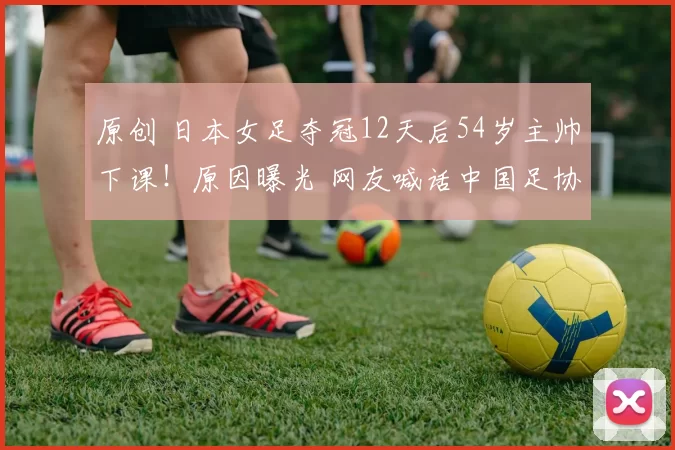 原创 日本女足夺冠12天后54岁主帅下课！原因曝光 网友喊话中国足协效仿