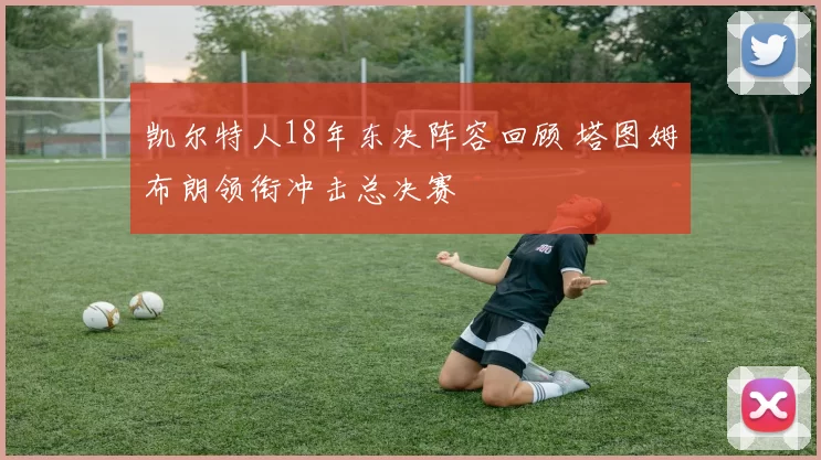 凯尔特人18年东决阵容回顾 塔图姆布朗领衔冲击总决赛