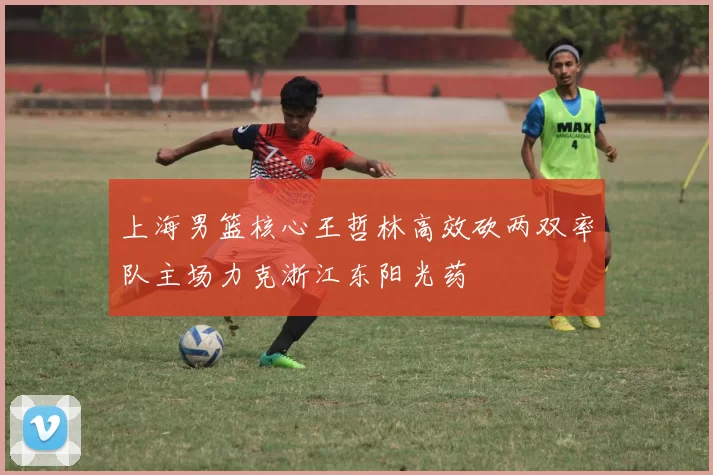 上海男篮核心王哲林高效砍两双率队主场力克浙江东阳光药