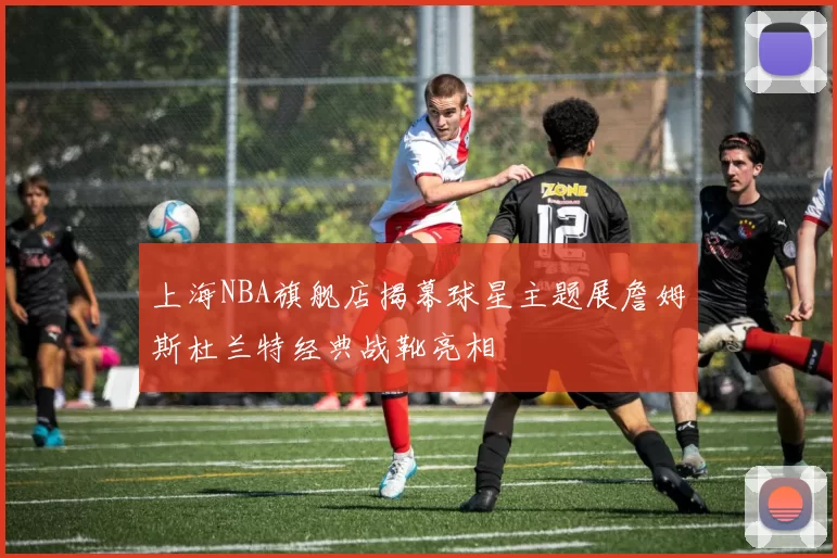 上海NBA旗舰店揭幕球星主题展詹姆斯杜兰特经典战靴亮相