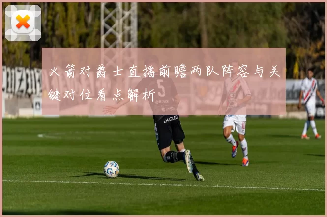 火箭对爵士直播前瞻两队阵容与关键对位看点解析