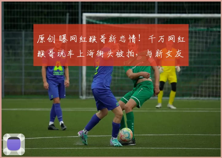 原创 曝网红猴哥新恋情！千万网红猴哥说车上海街头被拍，与新女友动作亲密。前妻何钰欣大号停更数据惨淡，两人离婚半年后境遇天差地别