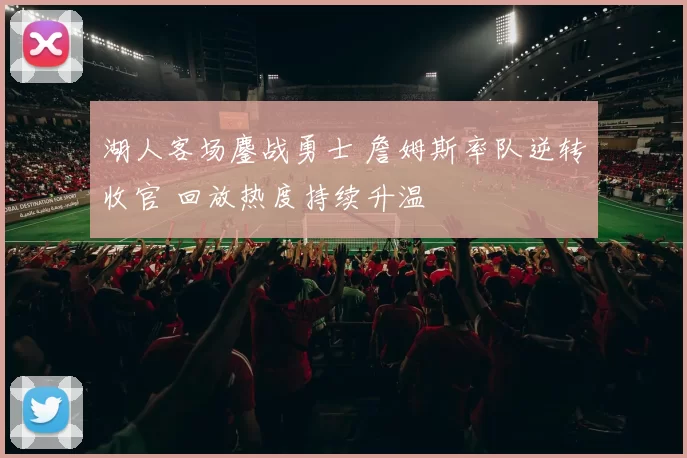 湖人客场鏖战勇士 詹姆斯率队逆转收官 回放热度持续升温