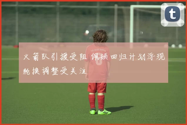 火箭队引援受阻 佩顿回归计划浮现轮换调整受关注