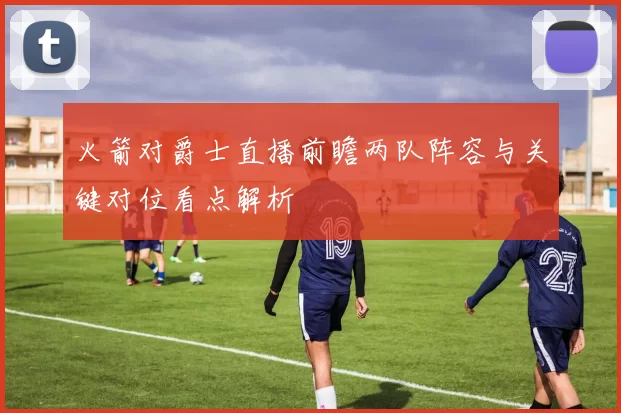 火箭对爵士直播前瞻两队阵容与关键对位看点解析