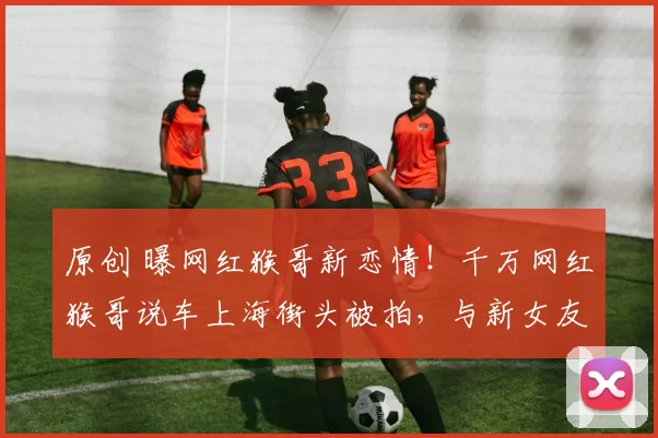 原创 曝网红猴哥新恋情！千万网红猴哥说车上海街头被拍，与新女友动作亲密。前妻何钰欣大号停更数据惨淡，两人离婚半年后境遇天差地别