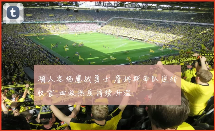 湖人客场鏖战勇士 詹姆斯率队逆转收官 回放热度持续升温