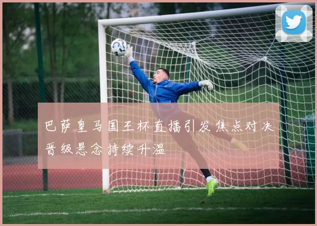 巴萨皇马国王杯直播引发焦点对决晋级悬念持续升温