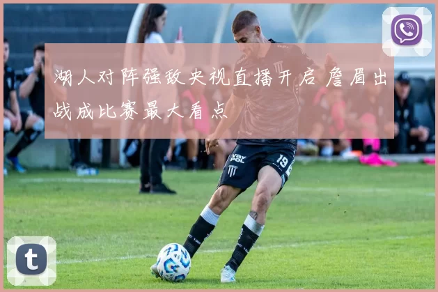 湖人对阵强敌央视直播开启 詹眉出战成比赛最大看点