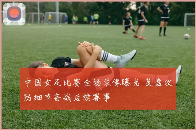 中国女足比赛全场录像曝光 复盘攻防细节备战后续赛事
