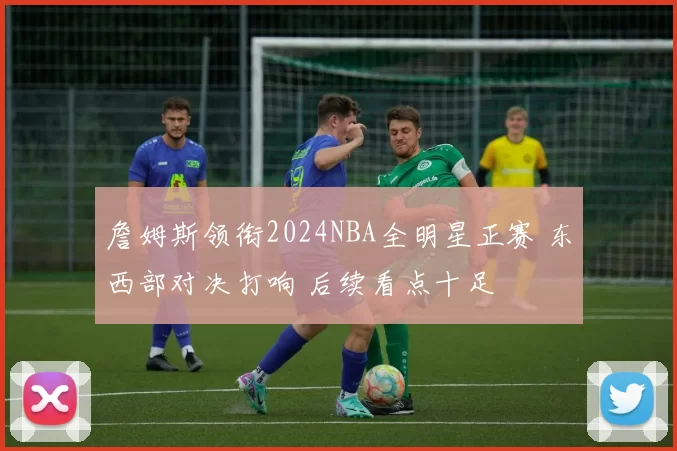 詹姆斯领衔2024NBA全明星正赛 东西部对决打响 后续看点十足