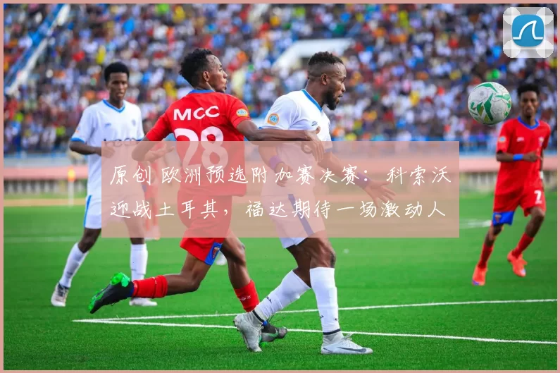 原创 欧洲预选附加赛决赛:科索沃迎战土耳其,福达期待一场激动人心的较量