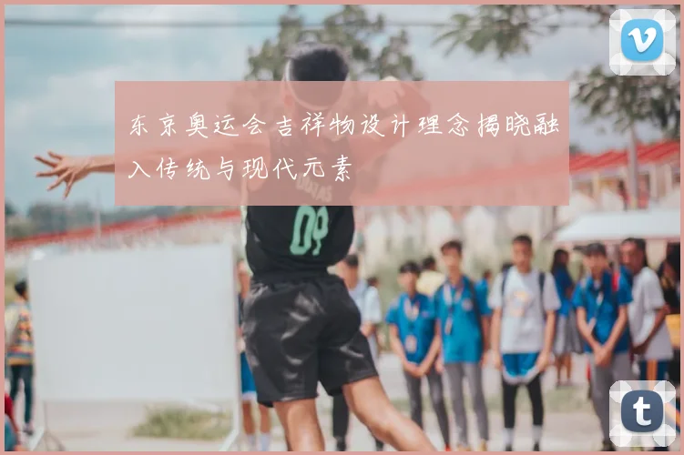 东京奥运会吉祥物设计理念揭晓融入传统与现代元素