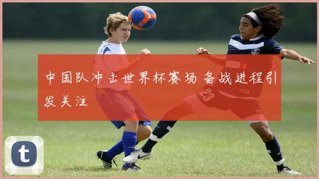 中国队冲击世界杯赛场 备战进程引发关注