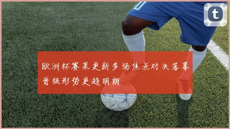 欧洲杯赛果更新多场焦点对决落幕晋级形势更趋明朗