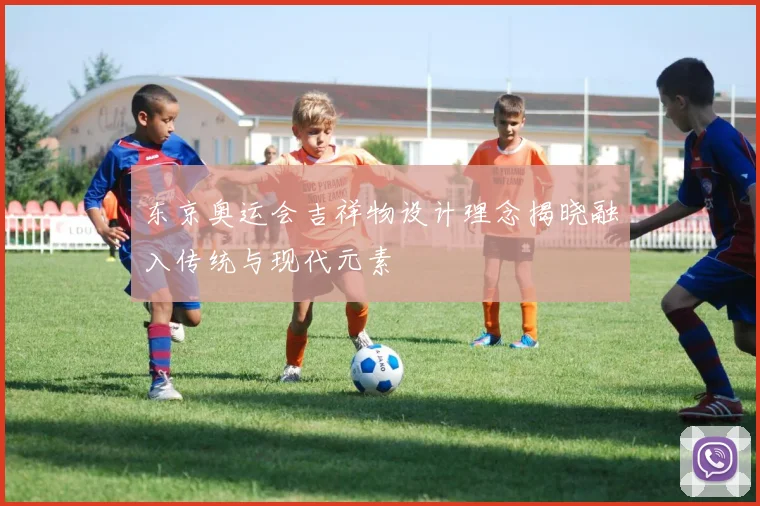 东京奥运会吉祥物设计理念揭晓融入传统与现代元素