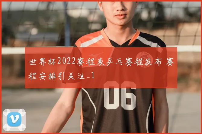 世界杯2022赛程表乒乓赛程发布 赛程安排引关注_1