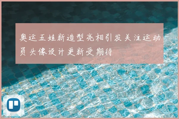 奥运五娃新造型亮相引发关注运动员头像设计更新受期待
