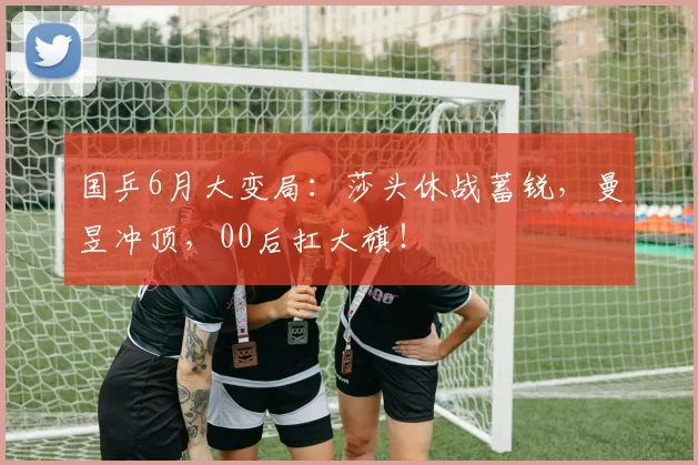 国乒6月大变局:莎头休战蓄锐,曼昱冲顶,00后扛大旗!