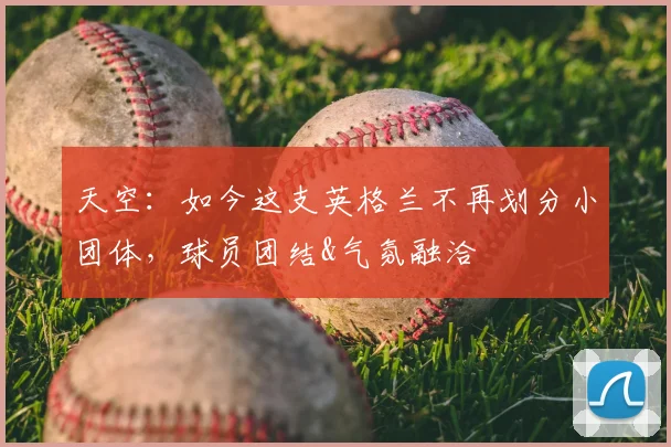 天空：如今这支英格兰不再划分小团体，球员团结&气氛融洽