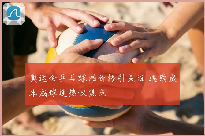 奥运会乒乓球拍价格引关注 选购成本成球迷热议焦点