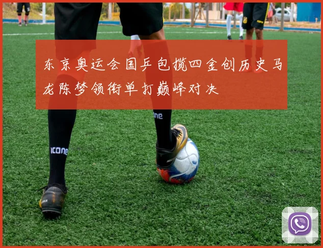 东京奥运会国乒包揽四金创历史马龙陈梦领衔单打巅峰对决