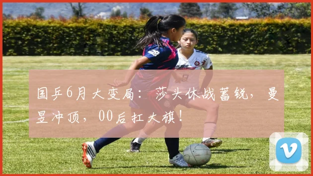 国乒6月大变局：莎头休战蓄锐，曼昱冲顶，00后扛大旗！